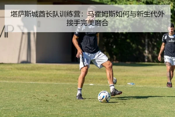 堪萨斯城酋长队训练营：马霍姆斯如何与新生代外接手完美磨合
